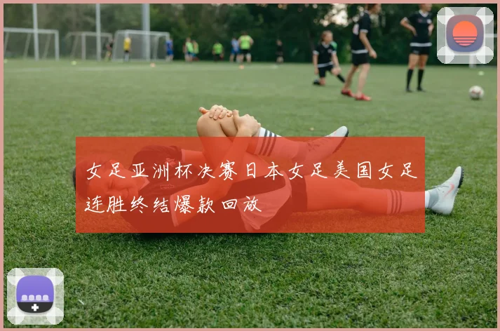 女足亚洲杯决赛日本女足美国女足连胜终结爆款回放
