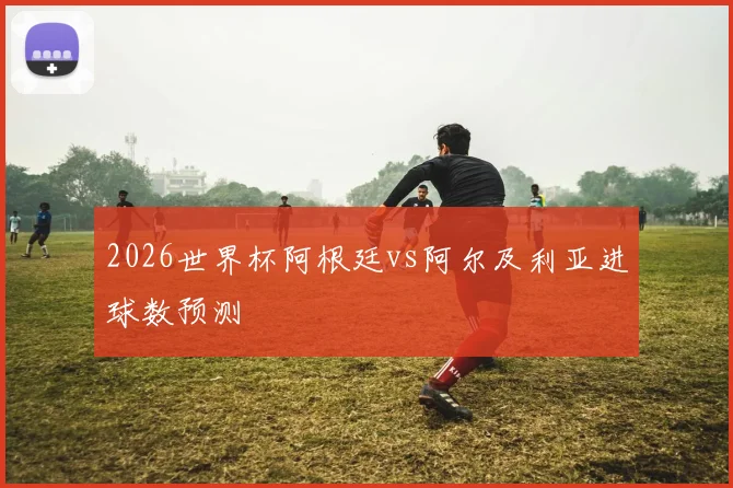 2026世界杯阿根廷vs阿尔及利亚进球数预测
