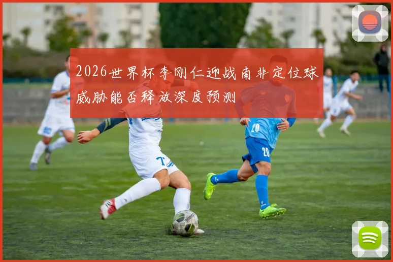 2026世界杯李刚仁迎战南非定位球威胁能否释放深度预测