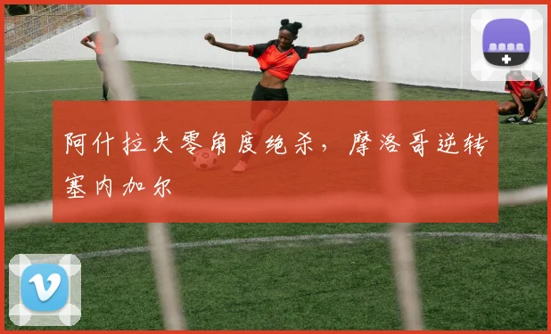 阿什拉夫零角度绝杀，摩洛哥逆转塞内加尔