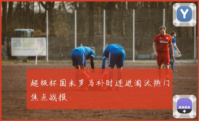 超级杯国米罗马补时连进淘汰热门焦点战报