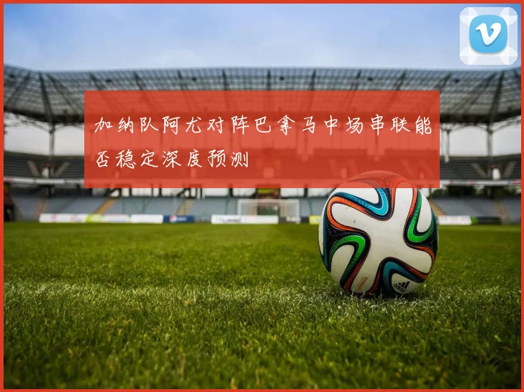 加纳队阿尤对阵巴拿马中场串联能否稳定深度预测