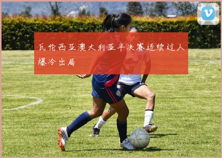 瓦伦西亚澳大利亚半决赛连续过人爆冷出局