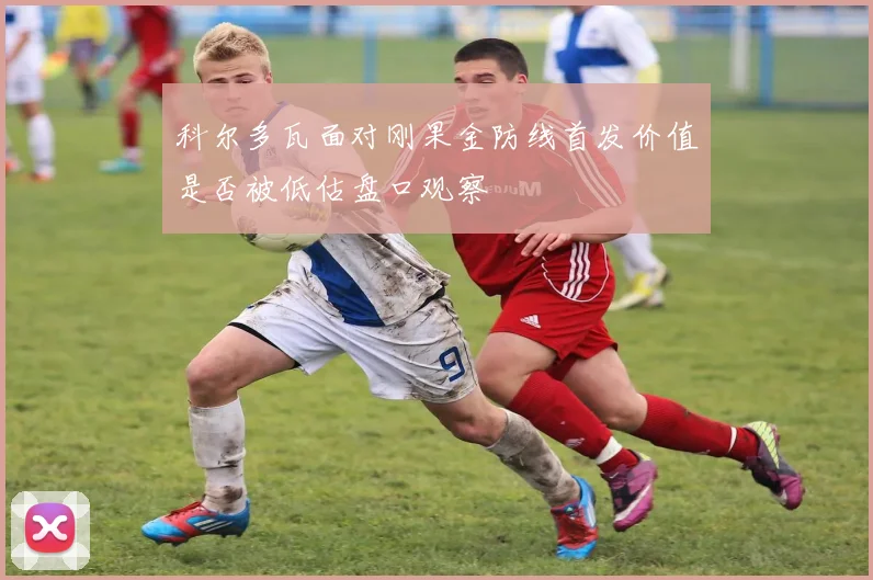 科尔多瓦面对刚果金防线首发价值是否被低估盘口观察