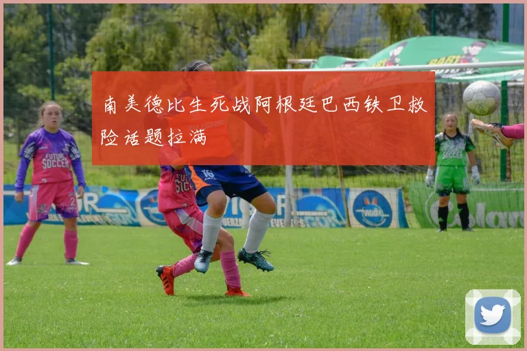 南美德比生死战阿根廷巴西铁卫救险话题拉满