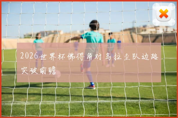 2026世界杯佛得角对乌拉圭队边路突破前瞻