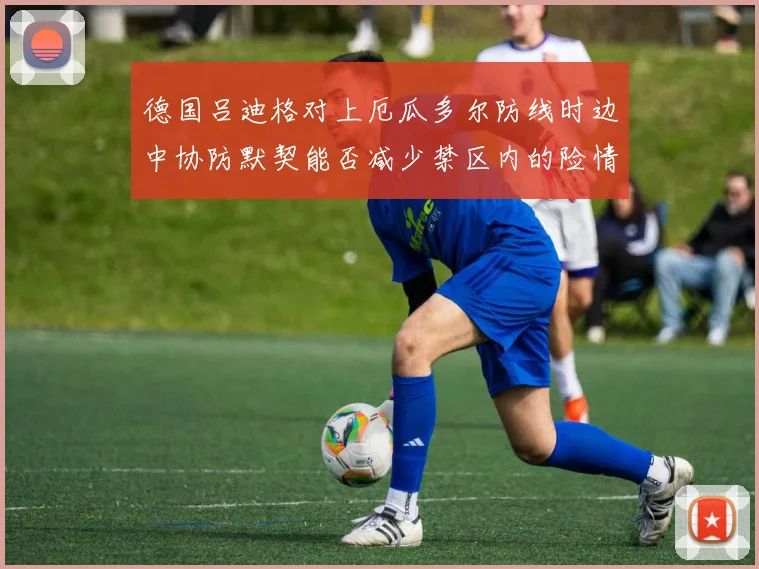 德国吕迪格对上厄瓜多尔防线时边中协防默契能否减少禁区内的险情