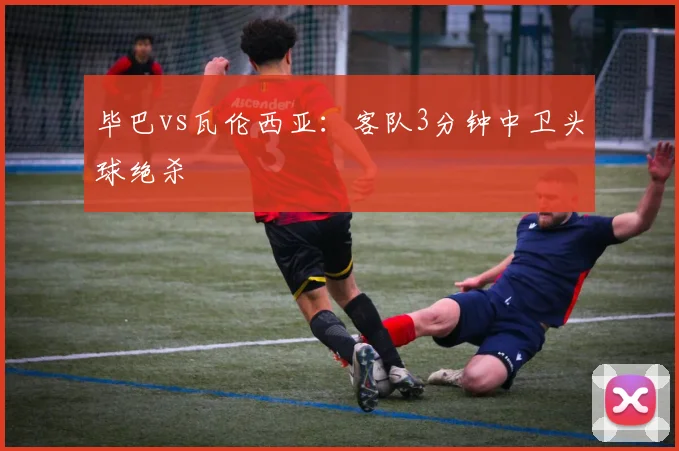 毕巴vs瓦伦西亚:客队3分钟中卫头球绝杀