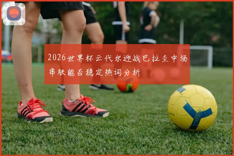 2026世界杯云代尔迎战巴拉圭中场串联能否稳定热词分析