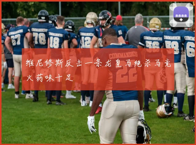 维尼修斯反击一条龙皇马绝杀马竞火药味十足