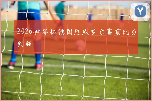 2026世界杯德国厄瓜多尔赛前比分判断