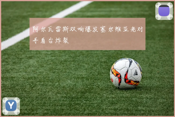 阿尔瓦雷斯双响爆发塞尔维亚老对手看台炸裂