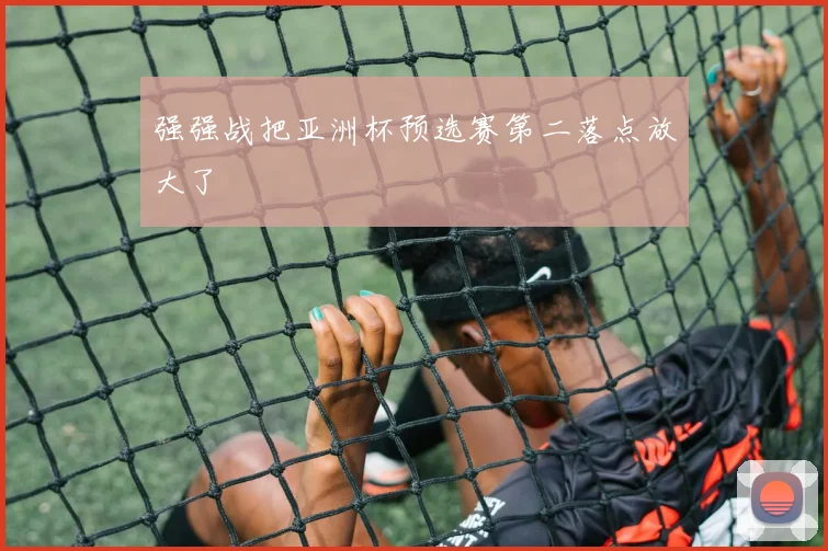 强强战把亚洲杯预选赛第二落点放大了