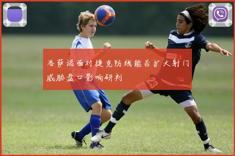 洛萨诺面对捷克防线能否扩大射门威胁盘口影响研判