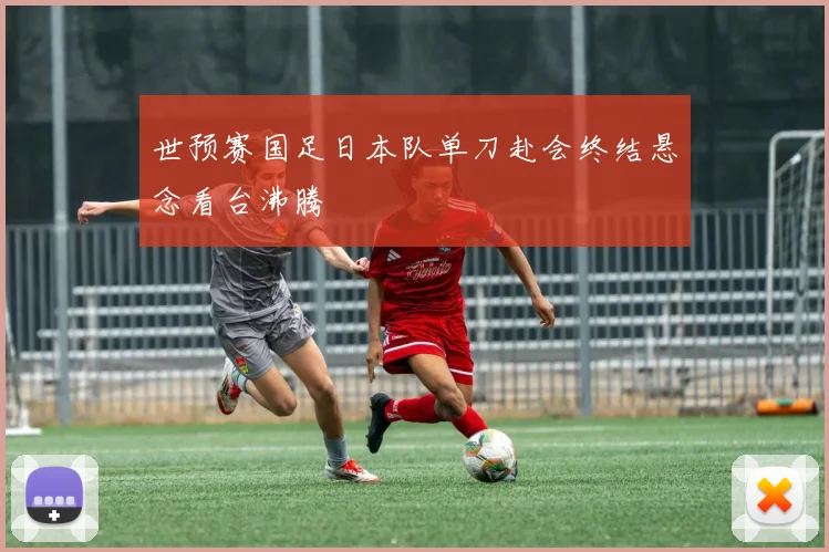 世预赛国足日本队单刀赴会终结悬念看台沸腾
