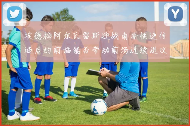 埃德松阿尔瓦雷斯迎战南非快速传递后的前插能否带动前场连续进攻