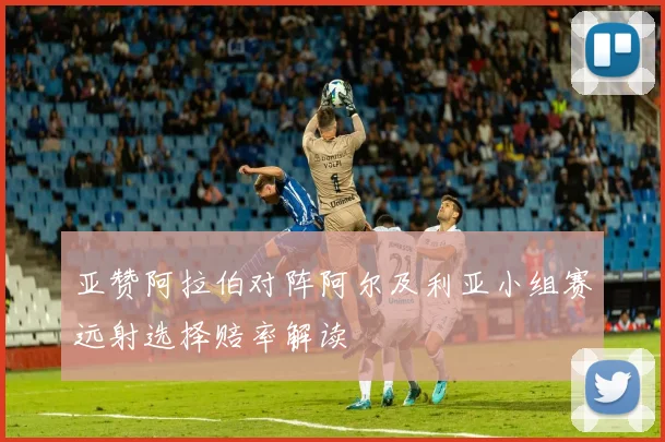 亚赞阿拉伯对阵阿尔及利亚小组赛远射选择赔率解读