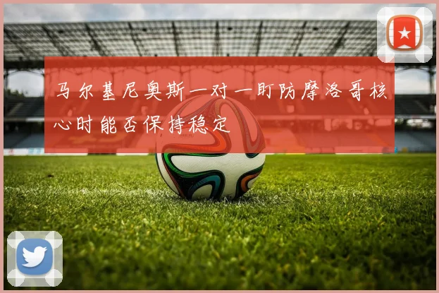 马尔基尼奥斯一对一盯防摩洛哥核心时能否保持稳定