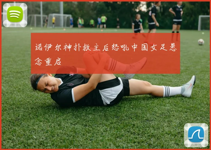 诺伊尔神扑救主后怒吼中国女足悬念重启