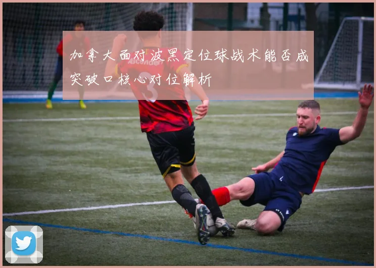 加拿大面对波黑定位球战术能否成突破口核心对位解析