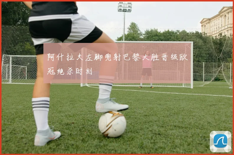 阿什拉夫左脚兜射巴黎大胜晋级欧冠绝杀时刻