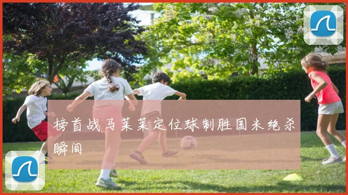 榜首战马莱莱定位球制胜国米绝杀瞬间