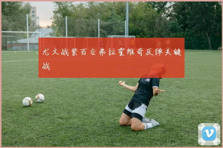 尤文战紫百合弗拉霍维奇反弹关键战