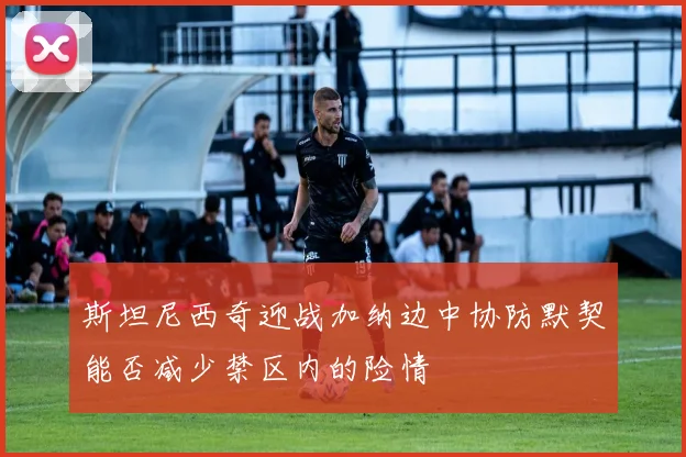 斯坦尼西奇迎战加纳边中协防默契能否减少禁区内的险情