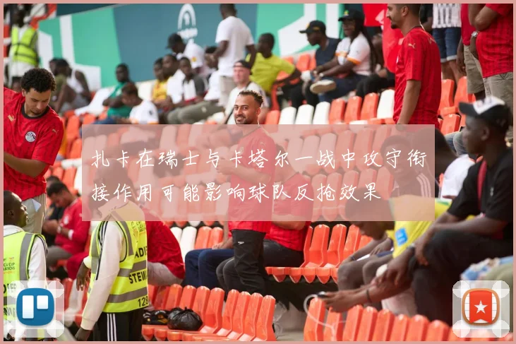 扎卡在瑞士与卡塔尔一战中攻守衔接作用可能影响球队反抢效果