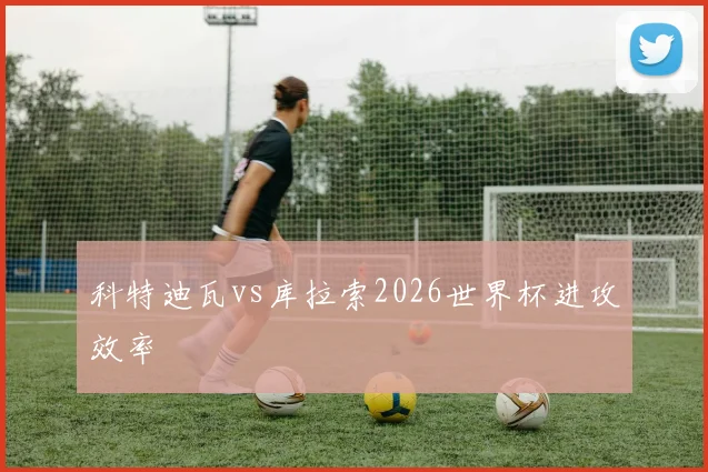 科特迪瓦vs库拉索2026世界杯进攻效率