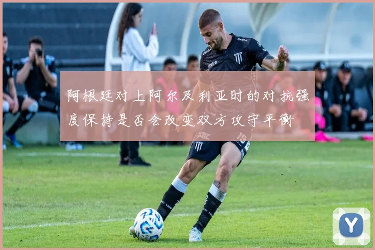阿根廷对上阿尔及利亚时的对抗强度保持是否会改变双方攻守平衡