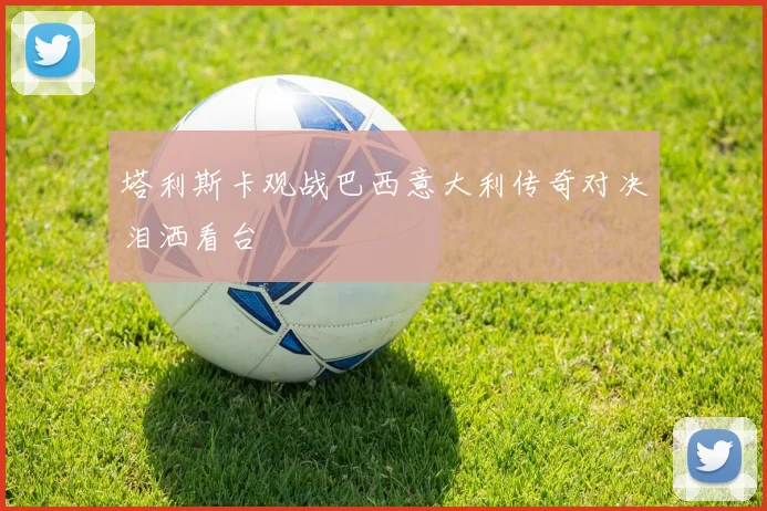 塔利斯卡观战巴西意大利传奇对决泪洒看台