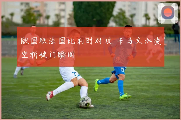 欧国联法国比利时对攻 卡马文加凌空斩破门瞬间