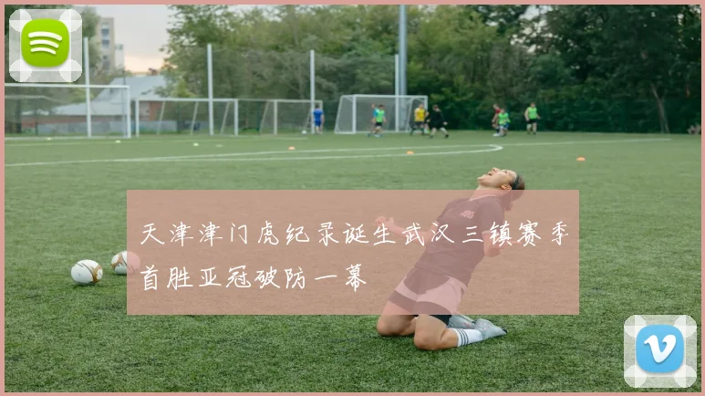 天津津门虎纪录诞生武汉三镇赛季首胜亚冠破防一幕