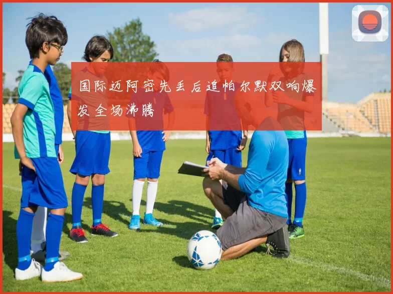 国际迈阿密先丢后追帕尔默双响爆发全场沸腾