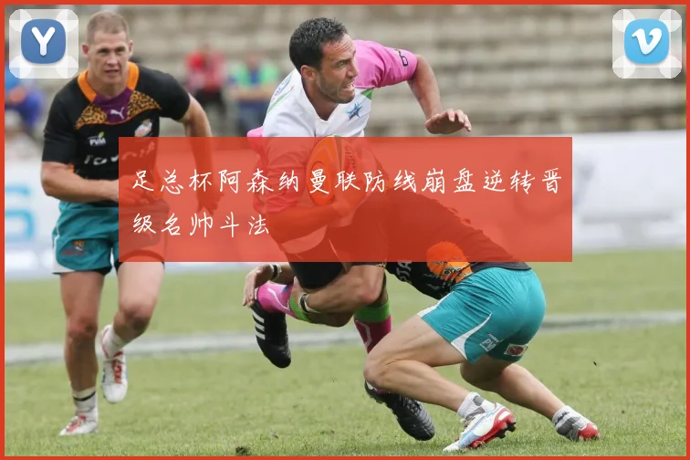 足总杯阿森纳曼联防线崩盘逆转晋级名帅斗法
