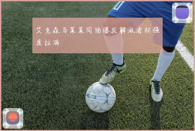 艾克森马莱莱同场爆发解放者杯强度拉满