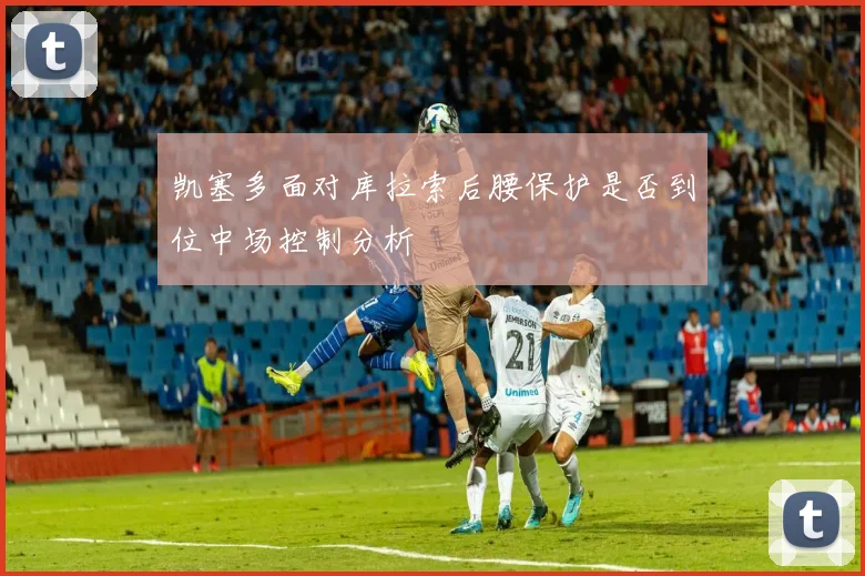 凯塞多面对库拉索后腰保护是否到位中场控制分析