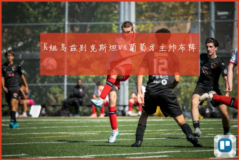 K组乌兹别克斯坦vs葡萄牙主帅布阵