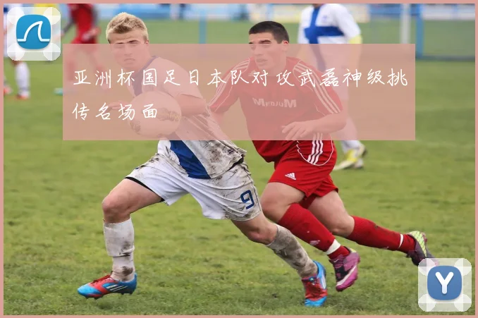 亚洲杯国足日本队对攻武磊神级挑传名场面