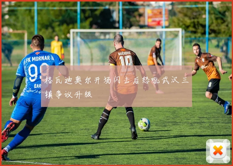 格瓦迪奥尔开场闪击后怒吼武汉三镇争议升级
