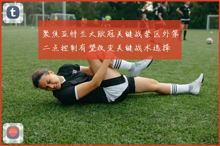 聚焦亚特兰大欧冠关键战禁区外第二点控制有望改变关键战术选择