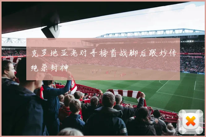 克罗地亚老对手榜首战脚后跟妙传绝杀封神