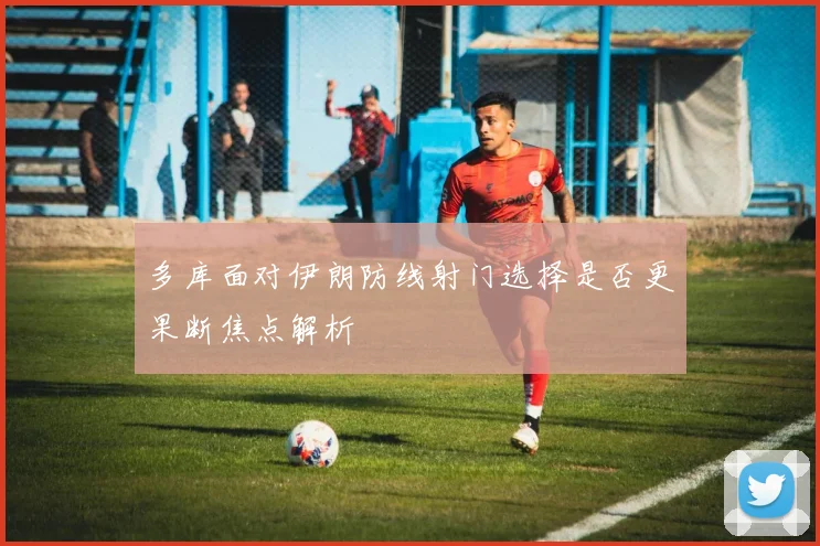 多库面对伊朗防线射门选择是否更果断焦点解析