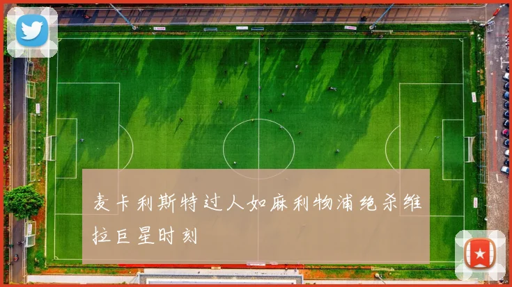 麦卡利斯特过人如麻利物浦绝杀维拉巨星时刻