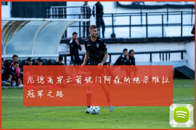 厄德高穿云箭破门阿森纳绝杀维拉冠军之路