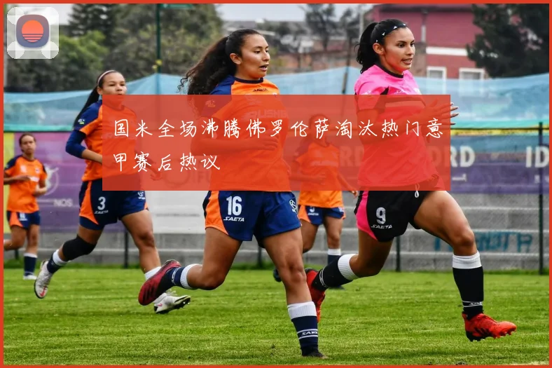 国米全场沸腾佛罗伦萨淘汰热门意甲赛后热议