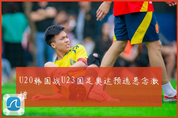 U20韩国战U23国足奥运预选悬念激增