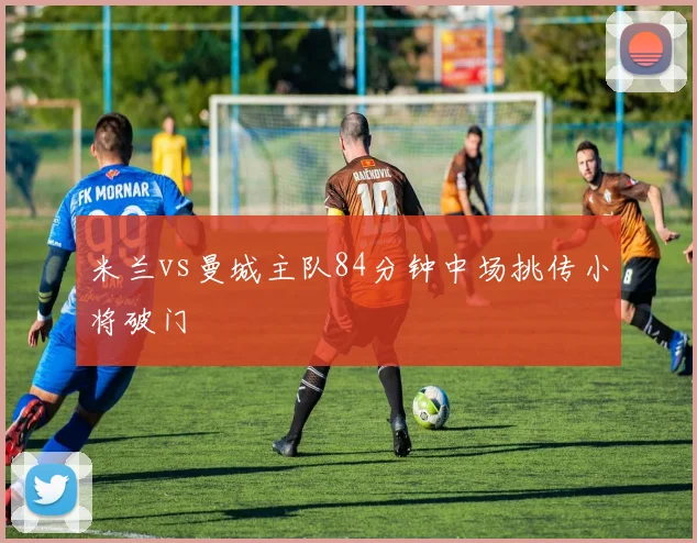 米兰vs曼城主队84分钟中场挑传小将破门