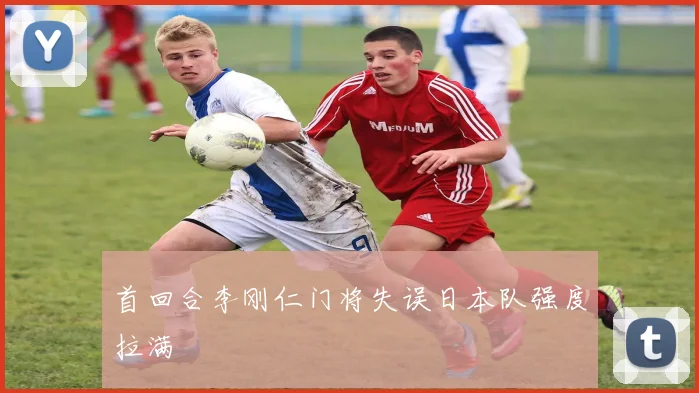 首回合李刚仁门将失误日本队强度拉满